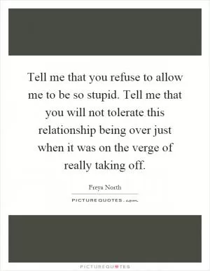 Tell me that you refuse to allow me to be so stupid. Tell me that you will not tolerate this relationship being over just when it was on the verge of really taking off Picture Quote #1