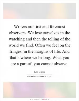 Writers are first and foremost observers. We lose ourselves in the watching and then the telling of the world we find. Often we feel on the fringes, in the margins of life. And that’s where we belong. What you are a part of, you cannot observe Picture Quote #1