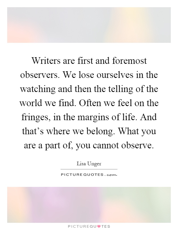 Writers are first and foremost observers. We lose ourselves in the watching and then the telling of the world we find. Often we feel on the fringes, in the margins of life. And that's where we belong. What you are a part of, you cannot observe Picture Quote #1