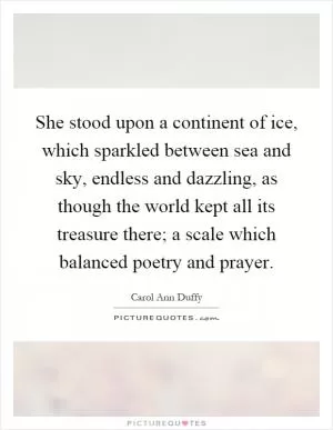 She stood upon a continent of ice, which sparkled between sea and sky, endless and dazzling, as though the world kept all its treasure there; a scale which balanced poetry and prayer Picture Quote #1