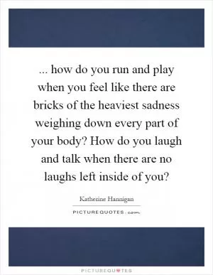 ... how do you run and play when you feel like there are bricks of the heaviest sadness weighing down every part of your body? How do you laugh and talk when there are no laughs left inside of you? Picture Quote #1
