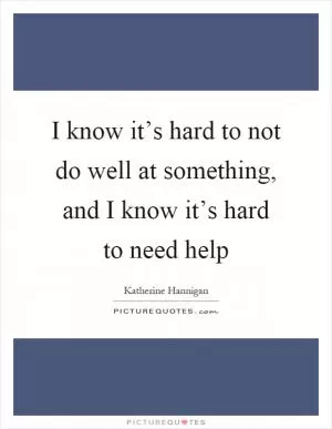 I know it’s hard to not do well at something, and I know it’s hard to need help Picture Quote #1