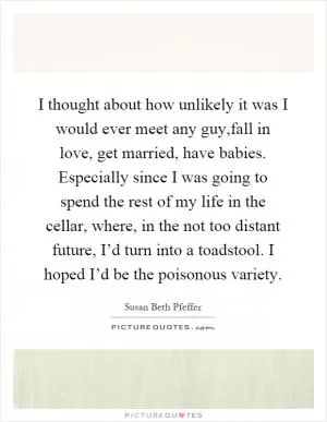 I thought about how unlikely it was I would ever meet any guy,fall in love, get married, have babies. Especially since I was going to spend the rest of my life in the cellar, where, in the not too distant future, I’d turn into a toadstool. I hoped I’d be the poisonous variety Picture Quote #1