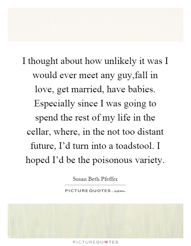 I thought about how unlikely it was I would ever meet any guy,fall in love, get married, have babies. Especially since I was going to spend the rest of my life in the cellar, where, in the not too distant future, I'd turn into a toadstool. I hoped I'd be the poisonous variety Picture Quote #1