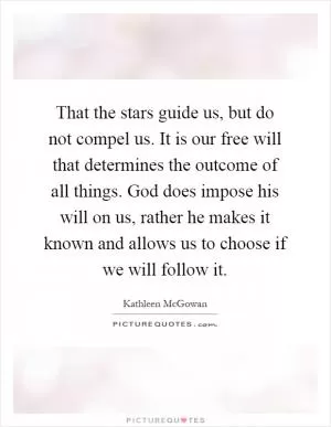 That the stars guide us, but do not compel us. It is our free will that determines the outcome of all things. God does impose his will on us, rather he makes it known and allows us to choose if we will follow it Picture Quote #1