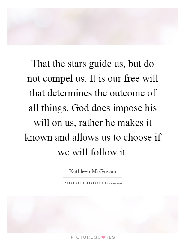 That the stars guide us, but do not compel us. It is our free will that determines the outcome of all things. God does impose his will on us, rather he makes it known and allows us to choose if we will follow it Picture Quote #1