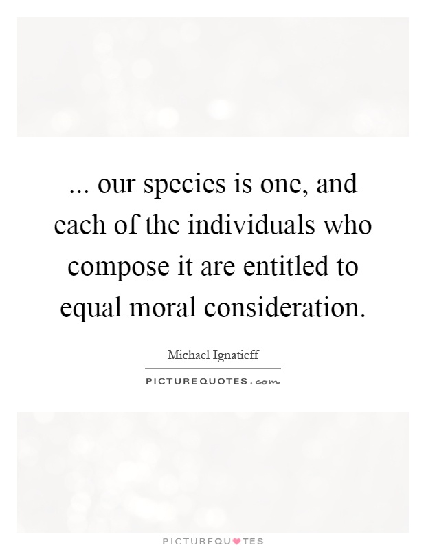 ... our species is one, and each of the individuals who compose it are entitled to equal moral consideration Picture Quote #1