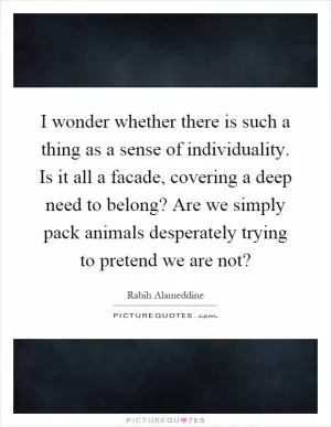 I wonder whether there is such a thing as a sense of individuality. Is it all a facade, covering a deep need to belong? Are we simply pack animals desperately trying to pretend we are not? Picture Quote #1