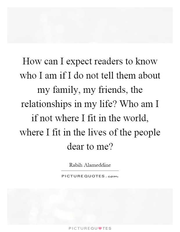 How can I expect readers to know who I am if I do not tell them about my family, my friends, the relationships in my life? Who am I if not where I fit in the world, where I fit in the lives of the people dear to me? Picture Quote #1