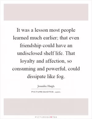 It was a lesson most people learned much earlier; that even friendship could have an undisclosed shelf life. That loyalty and affection, so consuming and powerful, could dissipate like fog Picture Quote #1