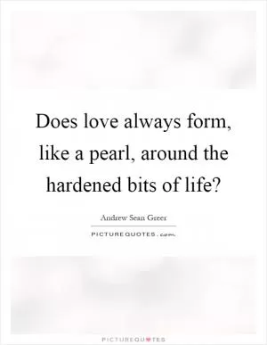 Does love always form, like a pearl, around the hardened bits of life? Picture Quote #1