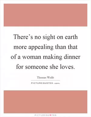 There’s no sight on earth more appealing than that of a woman making dinner for someone she loves Picture Quote #1