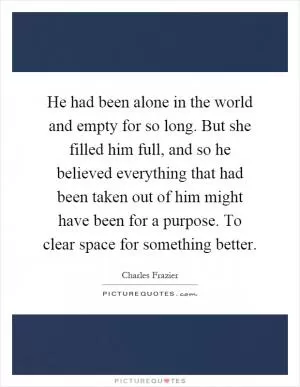 He had been alone in the world and empty for so long. But she filled him full, and so he believed everything that had been taken out of him might have been for a purpose. To clear space for something better Picture Quote #1