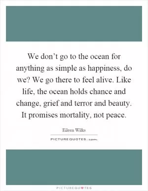 We don’t go to the ocean for anything as simple as happiness, do we? We go there to feel alive. Like life, the ocean holds chance and change, grief and terror and beauty. It promises mortality, not peace Picture Quote #1