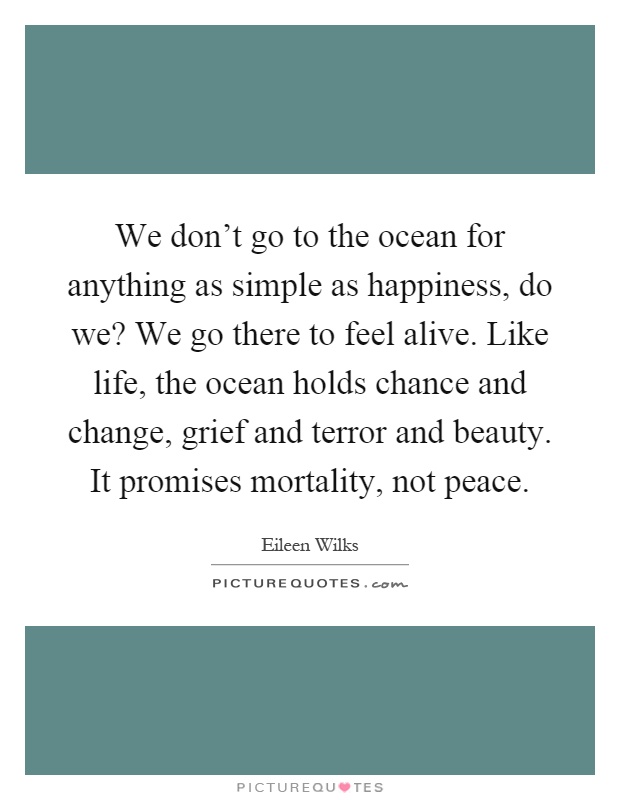We don't go to the ocean for anything as simple as happiness, do we? We go there to feel alive. Like life, the ocean holds chance and change, grief and terror and beauty. It promises mortality, not peace Picture Quote #1