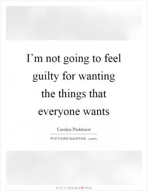I’m not going to feel guilty for wanting the things that everyone wants Picture Quote #1