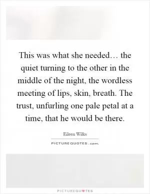 This was what she needed… the quiet turning to the other in the middle of the night, the wordless meeting of lips, skin, breath. The trust, unfurling one pale petal at a time, that he would be there Picture Quote #1