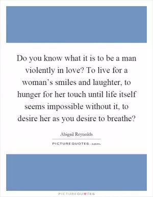 Do you know what it is to be a man violently in love? To live for a woman’s smiles and laughter, to hunger for her touch until life itself seems impossible without it, to desire her as you desire to breathe? Picture Quote #1
