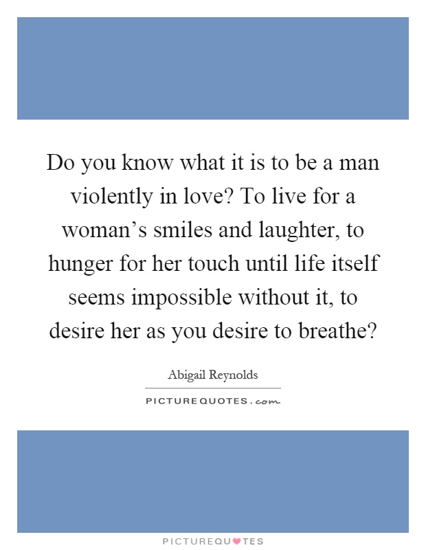 Do you know what it is to be a man violently in love? To live for a woman's smiles and laughter, to hunger for her touch until life itself seems impossible without it, to desire her as you desire to breathe? Picture Quote #1