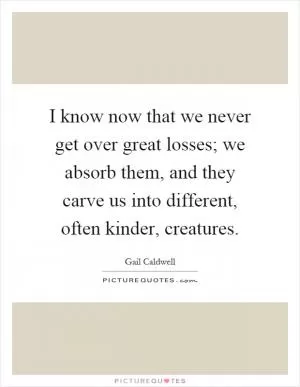 I know now that we never get over great losses; we absorb them, and they carve us into different, often kinder, creatures Picture Quote #1