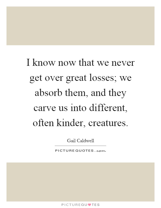 I know now that we never get over great losses; we absorb them, and they carve us into different, often kinder, creatures Picture Quote #1