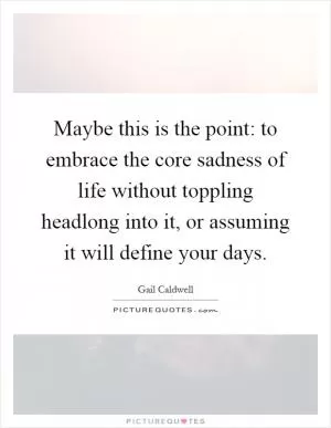 Maybe this is the point: to embrace the core sadness of life without toppling headlong into it, or assuming it will define your days Picture Quote #1
