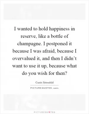I wanted to hold happiness in reserve, like a bottle of champagne. I postponed it because I was afraid, because I overvalued it, and then I didn’t want to use it up, because what do you wish for then? Picture Quote #1