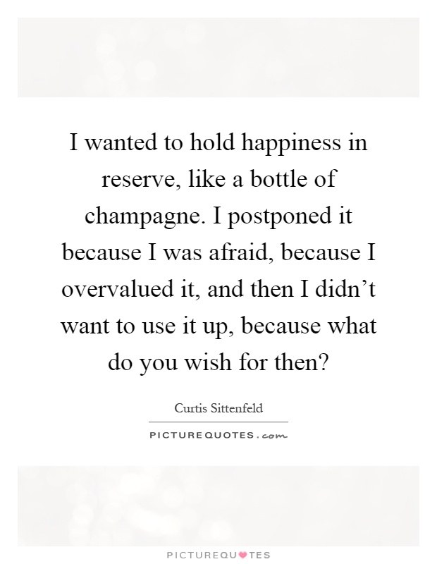 I wanted to hold happiness in reserve, like a bottle of champagne. I postponed it because I was afraid, because I overvalued it, and then I didn't want to use it up, because what do you wish for then? Picture Quote #1