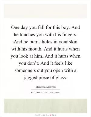 One day you fall for this boy. And he touches you with his fingers. And he burns holes in your skin with his mouth. And it hurts when you look at him. And it hurts when you don’t. And it feels like someone’s cut you open with a jagged piece of glass Picture Quote #1