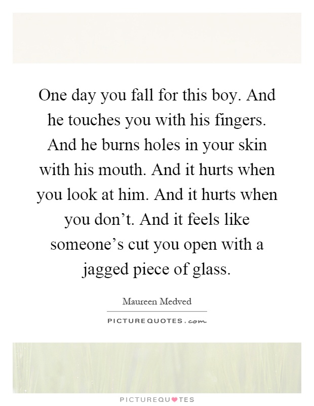 One day you fall for this boy. And he touches you with his fingers. And he burns holes in your skin with his mouth. And it hurts when you look at him. And it hurts when you don't. And it feels like someone's cut you open with a jagged piece of glass Picture Quote #1