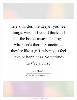 Life’s harder, the deeper you feel things, was all I could think as I put the books away. Feelings, who needs them? Sometimes they’re like a gift, when you feel love or happiness. Sometimes they’re a curse Picture Quote #1