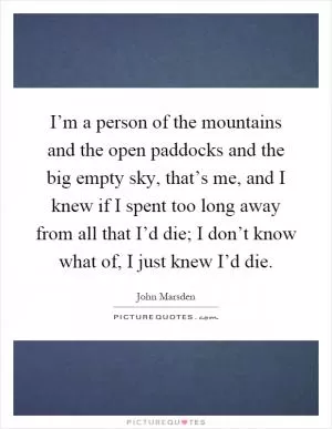 I’m a person of the mountains and the open paddocks and the big empty sky, that’s me, and I knew if I spent too long away from all that I’d die; I don’t know what of, I just knew I’d die Picture Quote #1