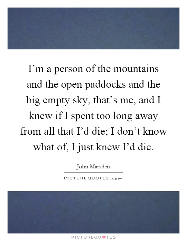 I'm a person of the mountains and the open paddocks and the big empty sky, that's me, and I knew if I spent too long away from all that I'd die; I don't know what of, I just knew I'd die Picture Quote #1