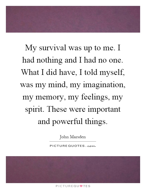 My survival was up to me. I had nothing and I had no one. What I did have, I told myself, was my mind, my imagination, my memory, my feelings, my spirit. These were important and powerful things Picture Quote #1