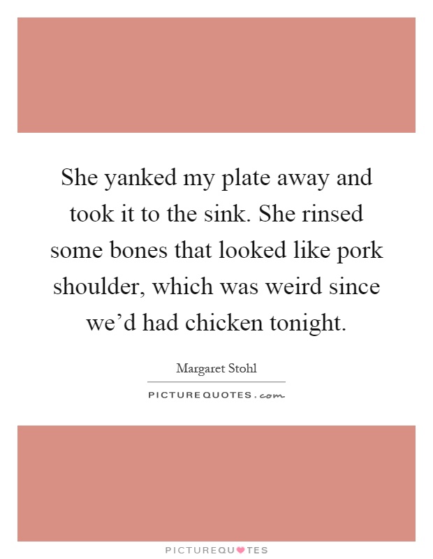 She yanked my plate away and took it to the sink. She rinsed some bones that looked like pork shoulder, which was weird since we'd had chicken tonight Picture Quote #1