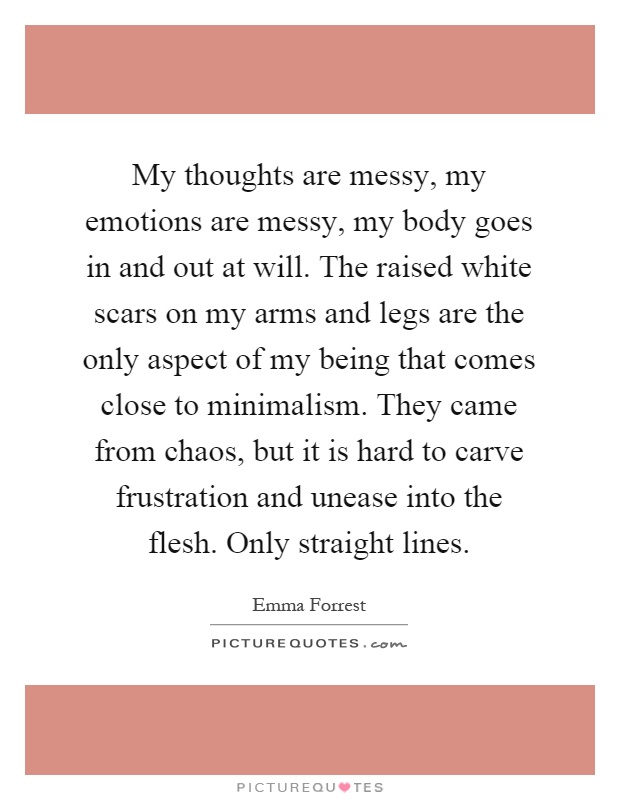 My thoughts are messy, my emotions are messy, my body goes in and out at will. The raised white scars on my arms and legs are the only aspect of my being that comes close to minimalism. They came from chaos, but it is hard to carve frustration and unease into the flesh. Only straight lines Picture Quote #1