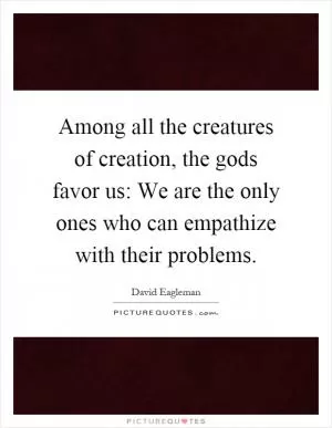 Among all the creatures of creation, the gods favor us: We are the only ones who can empathize with their problems Picture Quote #1
