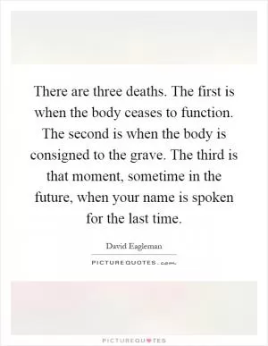 There are three deaths. The first is when the body ceases to function. The second is when the body is consigned to the grave. The third is that moment, sometime in the future, when your name is spoken for the last time Picture Quote #1