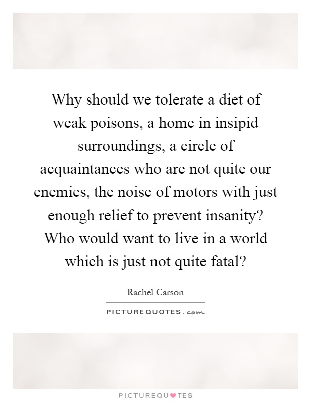 Why should we tolerate a diet of weak poisons, a home in insipid surroundings, a circle of acquaintances who are not quite our enemies, the noise of motors with just enough relief to prevent insanity? Who would want to live in a world which is just not quite fatal? Picture Quote #1