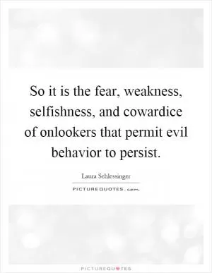 So it is the fear, weakness, selfishness, and cowardice of onlookers that permit evil behavior to persist Picture Quote #1