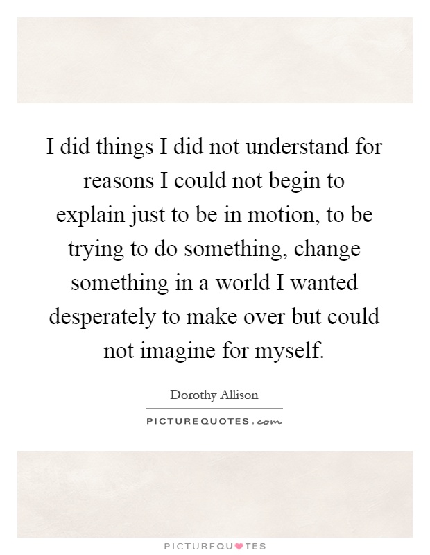 I did things I did not understand for reasons I could not begin to explain just to be in motion, to be trying to do something, change something in a world I wanted desperately to make over but could not imagine for myself Picture Quote #1