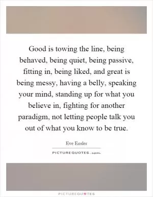 Good is towing the line, being behaved, being quiet, being passive, fitting in, being liked, and great is being messy, having a belly, speaking your mind, standing up for what you believe in, fighting for another paradigm, not letting people talk you out of what you know to be true Picture Quote #1