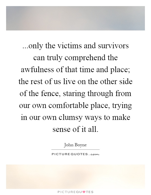 ...only the victims and survivors can truly comprehend the awfulness of that time and place; the rest of us live on the other side of the fence, staring through from our own comfortable place, trying in our own clumsy ways to make sense of it all Picture Quote #1
