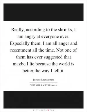 Really, according to the shrinks, I am angry at everyone ever. Especially them. I am all anger and resentment all the time. Not one of them has ever suggested that maybe I lie because the world is better the way I tell it Picture Quote #1