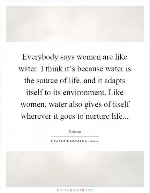 Everybody says women are like water. I think it’s because water is the source of life, and it adapts itself to its environment. Like women, water also gives of itself wherever it goes to nurture life Picture Quote #1