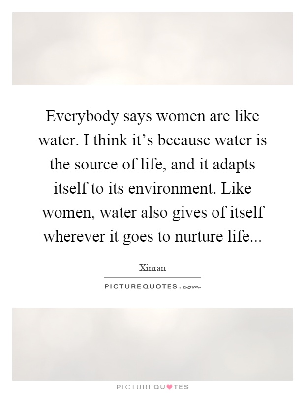 Everybody says women are like water. I think it's because water is the source of life, and it adapts itself to its environment. Like women, water also gives of itself wherever it goes to nurture life Picture Quote #1