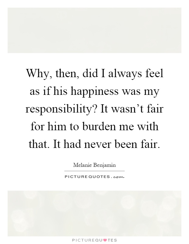 Why, then, did I always feel as if his happiness was my responsibility? It wasn't fair for him to burden me with that. It had never been fair Picture Quote #1