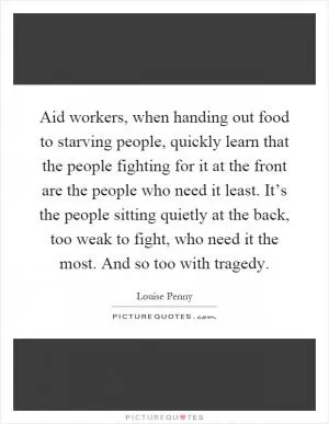 Aid workers, when handing out food to starving people, quickly learn that the people fighting for it at the front are the people who need it least. It’s the people sitting quietly at the back, too weak to fight, who need it the most. And so too with tragedy Picture Quote #1