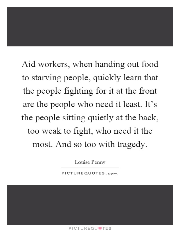 Aid workers, when handing out food to starving people, quickly learn that the people fighting for it at the front are the people who need it least. It's the people sitting quietly at the back, too weak to fight, who need it the most. And so too with tragedy Picture Quote #1