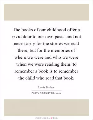 The books of our childhood offer a vivid door to our own pasts, and not necessarily for the stories we read there, but for the memories of where we were and who we were when we were reading them; to remember a book is to remember the child who read that book Picture Quote #1